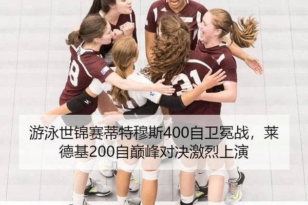 游泳世锦赛蒂特穆斯400自卫冕战，莱德基200自巅峰对决激烈上演