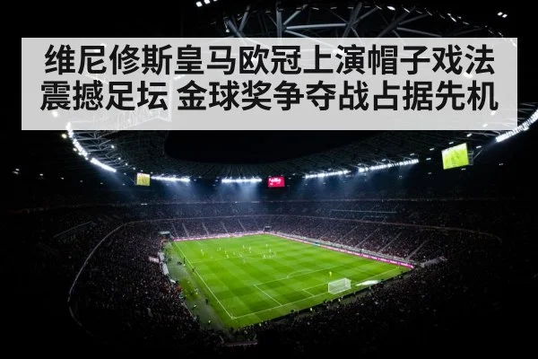 维尼修斯皇马欧冠上演帽子戏法震撼足坛 金球奖争夺战占据先机