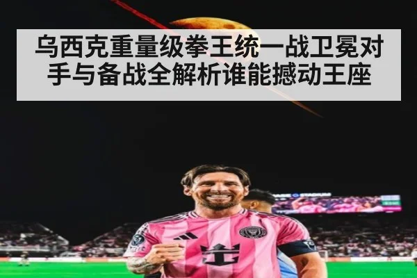 乌西克重量级拳王统一战卫冕对手与备战全解析谁能撼动王座